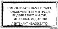 Коль зарплаты нам не будет, Подожжем тебе мы груди, Видели таких мы сук, Титоренко, Федорчук! Лейтенант Неадекват©