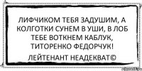 Лифчиком тебя задушим, А колготки сунем в уши, В лоб тебе воткнем каблук, Титоренко Федорчук! Лейтенант Неадекват©