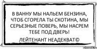 В ванну мы нальем бензина, Чтоб сгорела ты скотина, Мы серьезные поверь, Мы насрем тебе под дверь! Лейтенант Неадекват©