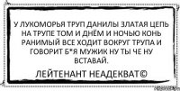 У лукоморья труп Данилы златая цепь на трупе том И днём и ночью конь ранимый все ходит вокруг трупа и говорит б*я мужик ну ты че ну вставай. Лейтенант Неадекват©