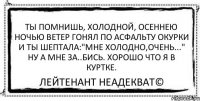 Ты помнишь, холодной, осеннею ночью Ветер гонял по асфальту окурки И ты шептала:"Мне холодно,очень..." Ну а мне за..бись. Хорошо что я в куртке. Лейтенант Неадекват©