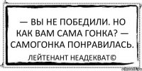 — Вы не победили. Но как вам сама гонка? — Самогонка понравилась. Лейтенант Неадекват©