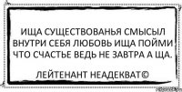 ища существованья смысыл внутри себя любовь ища пойми что счастье ведь не завтра а ща. Лейтенант Неадекват©