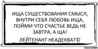 ища существования смысл, внутри себя любовь ища, пойми что счастье ведь не завтра, а ща! Лейтенант Неадекват©