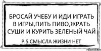 БРОСАЙ УЧЕБУ И ИДИ ИГРАТЬ В ИГРЫ,ПИТЬ ПИВО,ЖРАТЬ СУШИ И КУРИТЬ ЗЕЛЕНЫЙ ЧАЙ P.S.СМЫСЛА ЖИЗНИ НЕТ