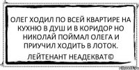 олег ходил по всей квартире на кухню в душ и в коридор но николай поймал олега и приучил ходить в лоток. Лейтенант Неадекват©