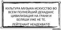 культура музыка искусство во всем полнейший декаданс цивилизация на грани и беляши уже не те. Лейтенант Неадекват©