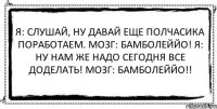 Я: Слушай, ну давай еще полчасика поработаем. Мозг: Бамболеййо! Я: Ну нам же надо сегодня все доделать! Мозг: Бамболеййо!! 