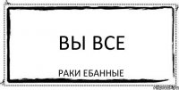 вы все раки ебанные