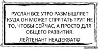 Руслан все утро размышляет Куда он может спрятать труп Не то, чтобы сейчас, а просто Для общего развития. Лейтенант Неадекват©