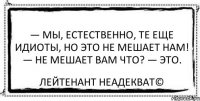 — Мы, естественно, те еще идиоты, но это не мешает нам! — Не мешает вам что? — Это. Лейтенант Неадекват©