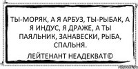 Ты-моряк, а я арбуз, Ты-рыбак, а я индус, Я драже, а ты паяльник, Занавески, рыба, спальня. Лейтенант Неадекват©