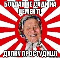 Богдан не сиди на цементі! Дупку простудиш!