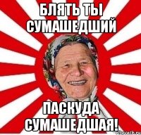 Блять ты сумашедший паскуда сумашедшая!