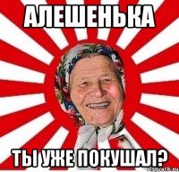 Алешенька ты уже покушал?