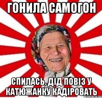 гонила самогон спилась. дід повіз у катюжанку кадіровать