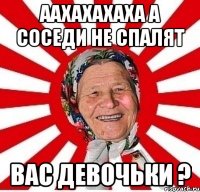 ААХАХАХАХА А СОСЕДИ НЕ СПАЛЯТ ВАС ДЕВОЧЬКИ ?