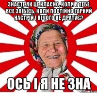 Знаєте як це класно, коли в тебе все заїбісь, коли постійно гарний настрій і нічого не дратує? ОСЬ І Я НЕ ЗНА