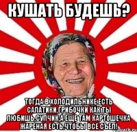 кушать будешь? тогда в холодильнике есть салатики,грибочки как ты любишь,супчик,а еще там картошечка жареная есть.чтобы все съел!