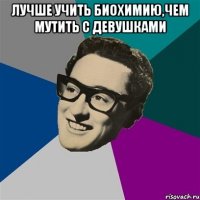 Лучше учить биохимию,чем мутить с девушками 