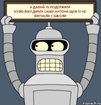 а давай те подержим Кузю,Віку,Диму,Сашу,Антона щоб їх не вигнали с школи