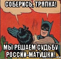 Соберись, тряпка! Мы решаем судьбу России-матушки!