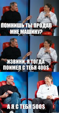 Помнишь ты продал мне машину? Извини, я тогда поимел с тебя 400$ А я с тебя 500$