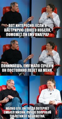 Вот интересно, если я кастрирую своего кобеля, поможет ли ему виагра? Понимаешь, ему мало сучек и он постоянно лезет на меня. Жалко его, он тогда потеряет смысл жизни. Лучше попробуй таблетки от бешенства.