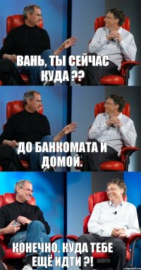 Вань, ты сейчас куда ?? До Банкомата и домой. Конечно, куда тебе ещё идти ?!