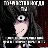 то чувство когда ты пескаешь спергачи а твой друг в это времЯ играЕт в гта V