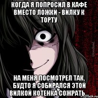 Когда я попросил в кафе вместо ложки - вилку к торту На меня посмотрел так, будто я собирался этой вилкой котенка сожрать...