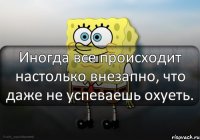 Иногда все происходит настолько внезапно, что даже не успеваешь охуеть.