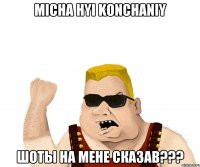 Micha hyi konchaniy Шоты на мене сказав???