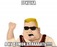 гришка а ну домой,бляаааать!!!!!