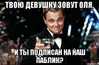 твою девушку зовут Оля, и ты подписан на наш паблик?