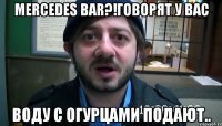 Mercedes bar?!говорят у вас Воду с огурцами подают..