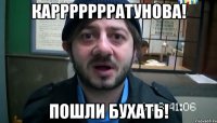 Каррррррратунова! Пошли бухать!