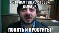 и что нам теперь с тобой делать? понять и простить!