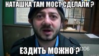 наташка там мост сделали ? ездить можно ?