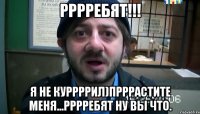 рррребят!!! я не куррррил)прррастите меня...рррребят ну вы что.