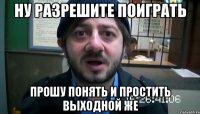 ну разрешите поиграть прошу понять и простить выходной же