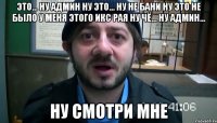 это... ну админ ну это... ну не бани ну это не было у меня этого икс рая ну чё... ну админ... ну смотри мне