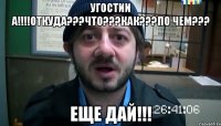 УГОСТИИ А!!!!ОТКУДА???ЧТО???КАК???По ЧЕМ??? ЕЩЕ ДАЙ!!!