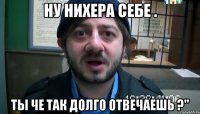 Ну нихера себе . Ты че так долго отвечаешь ?"