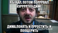 Я бухал, потом порррвал курррртку Диме Дима.понять и прростить. И поощерить