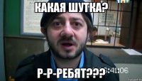 Какая шутка? р-р-ребят???