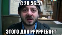 с 20:56:57 этого дня ррррребятт