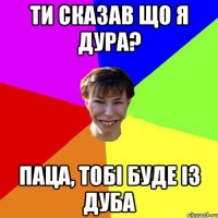 ти сказав що я дура? паца, тобі буде із дуба