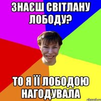 Знаєш Світлану Лободу? То я її лободою нагодувала