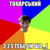 Токарський З 23 тебе,чи шо...)